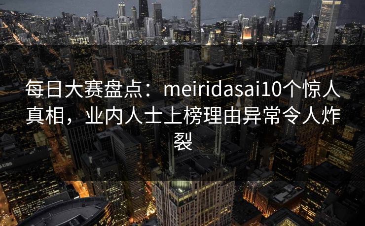 每日大赛盘点：meiridasai10个惊人真相，业内人士上榜理由异常令人炸裂