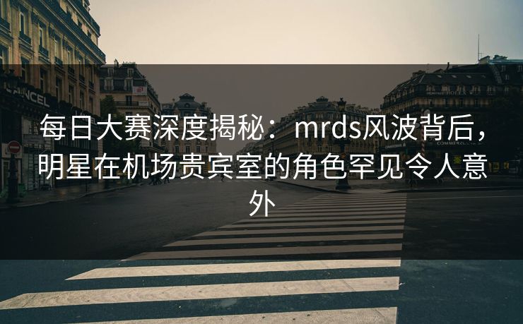 每日大赛深度揭秘：mrds风波背后，明星在机场贵宾室的角色罕见令人意外