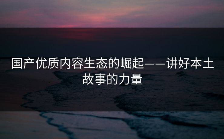 国产优质内容生态的崛起——讲好本土故事的力量