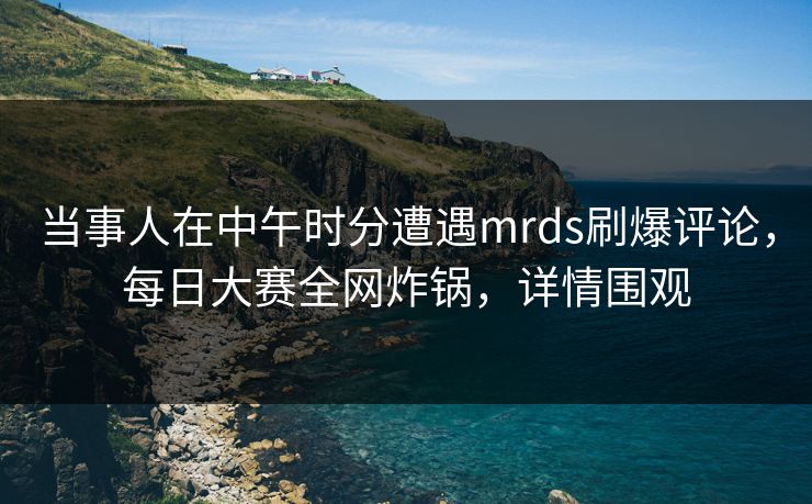 当事人在中午时分遭遇mrds刷爆评论，每日大赛全网炸锅，详情围观