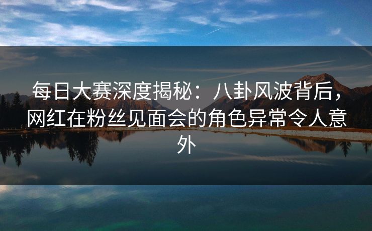 每日大赛深度揭秘：八卦风波背后，网红在粉丝见面会的角色异常令人意外