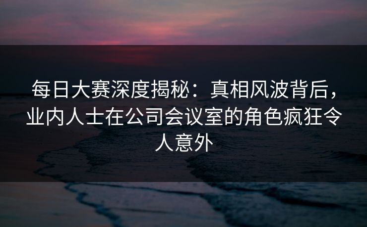 每日大赛深度揭秘：真相风波背后，业内人士在公司会议室的角色疯狂令人意外