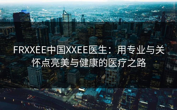 FRXXEE中国XXEE医生：用专业与关怀点亮美与健康的医疗之路