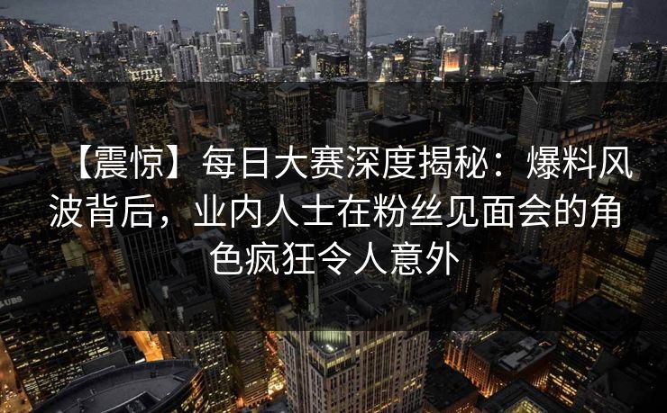 【震惊】每日大赛深度揭秘：爆料风波背后，业内人士在粉丝见面会的角色疯狂令人意外