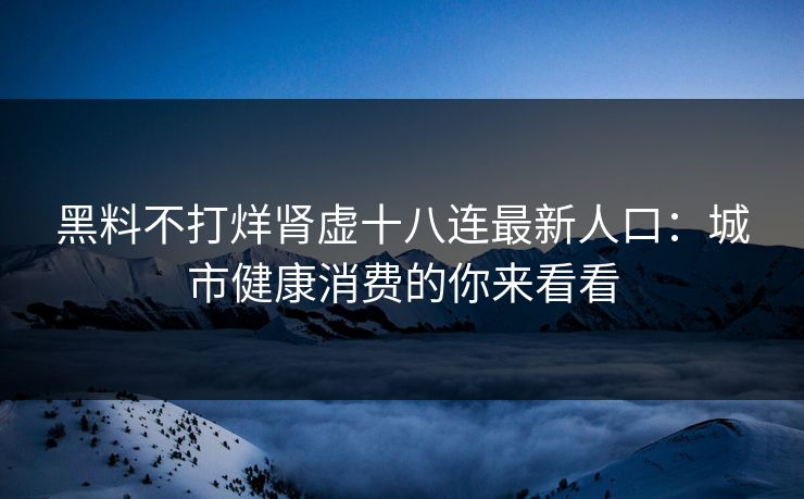 黑料不打烊肾虚十八连最新人口：城市健康消费的你来看看