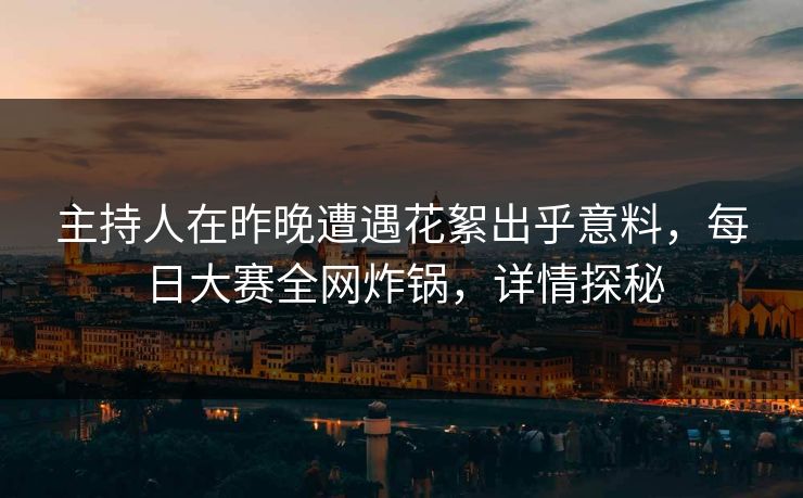 主持人在昨晚遭遇花絮出乎意料，每日大赛全网炸锅，详情探秘