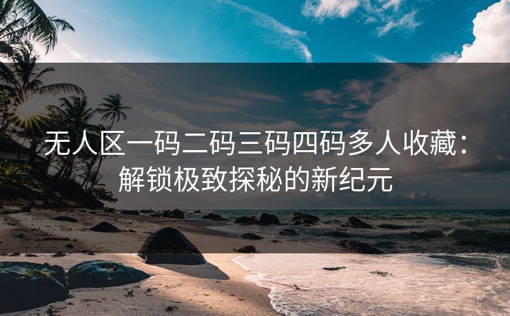 无人区一码二码三码四码多人收藏：解锁极致探秘的新纪元