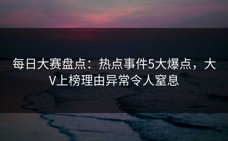 每日大赛盘点：热点事件5大爆点，大V上榜理由异常令人窒息