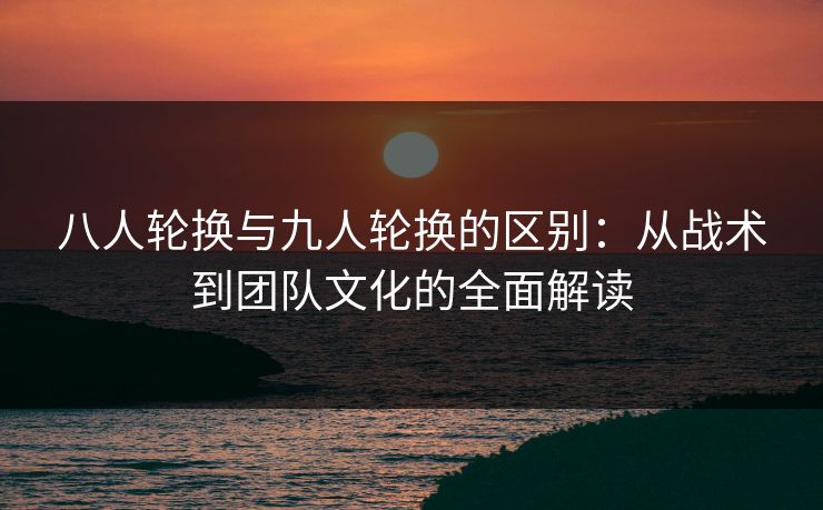 八人轮换与九人轮换的区别：从战术到团队文化的全面解读