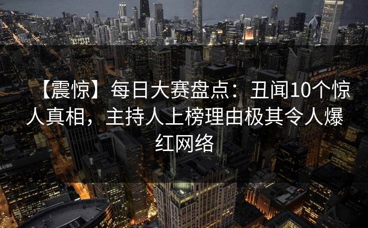 【震惊】每日大赛盘点：丑闻10个惊人真相，主持人上榜理由极其令人爆红网络
