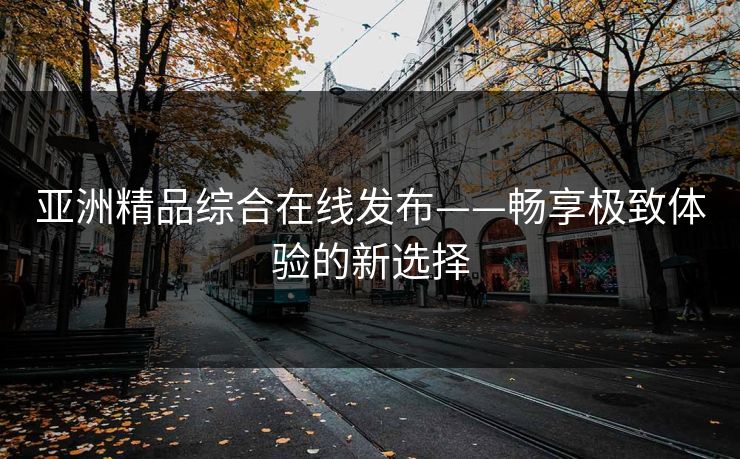亚洲精品综合在线发布——畅享极致体验的新选择