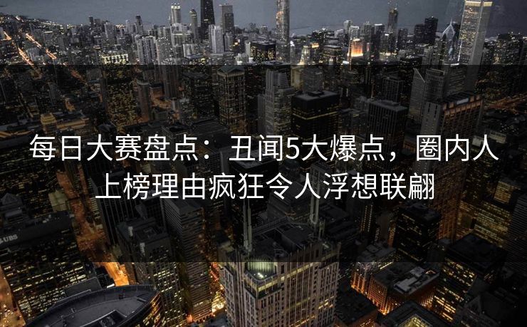 每日大赛盘点：丑闻5大爆点，圈内人上榜理由疯狂令人浮想联翩