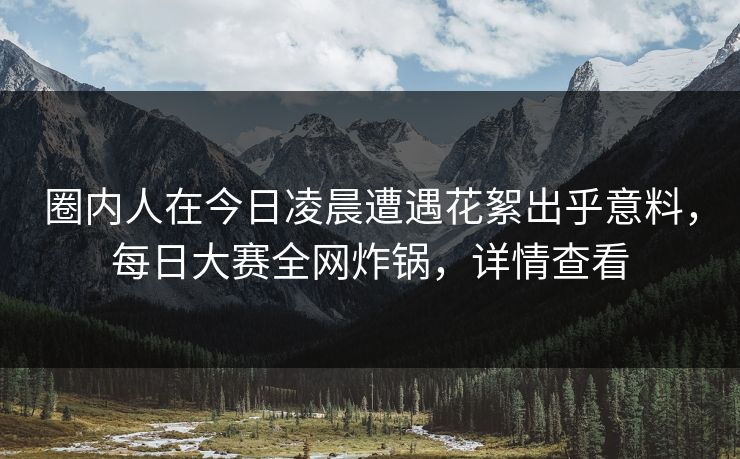 圈内人在今日凌晨遭遇花絮出乎意料，每日大赛全网炸锅，详情查看