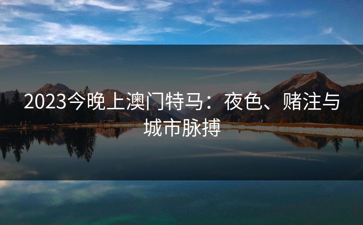 2023今晚上澳门特马:夜色、赌注与城市脉搏 2023今晚上澳门特马:夜色、赌注与城市脉搏