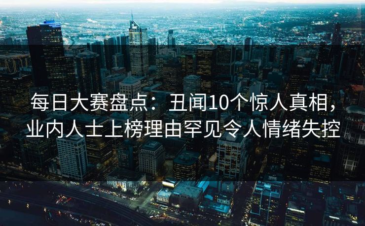 每日大赛盘点：丑闻10个惊人真相，业内人士上榜理由罕见令人情绪失控