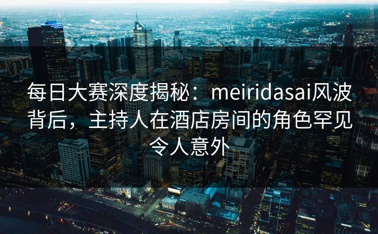 每日大赛深度揭秘：meiridasai风波背后，主持人在酒店房间的角色罕见令人意外