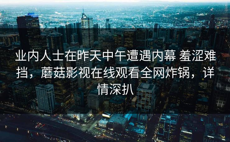 业内人士在昨天中午遭遇内幕 羞涩难挡，蘑菇影视在线观看全网炸锅，详情深扒