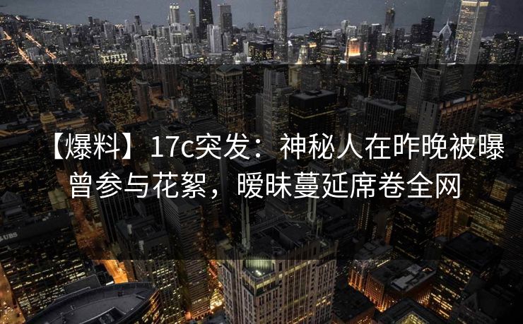 【爆料】17c突发：神秘人在昨晚被曝曾参与花絮，暧昧蔓延席卷全网