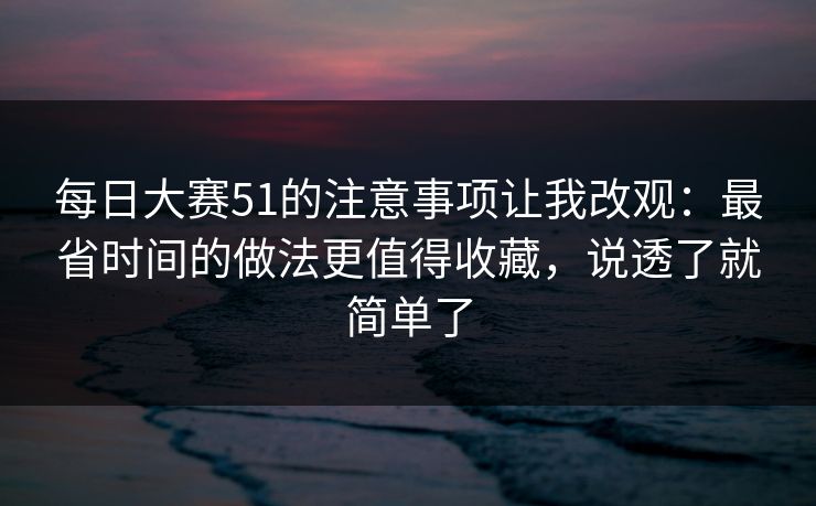 每日大赛51的注意事项让我改观：最省时间的做法更值得收藏，说透了就简单了