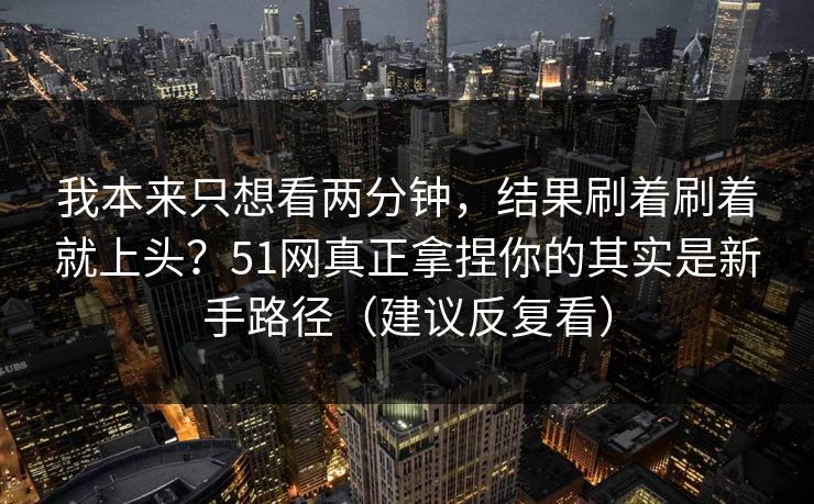 我本来只想看两分钟，结果刷着刷着就上头？51网真正拿捏你的其实是新手路径（建议反复看）