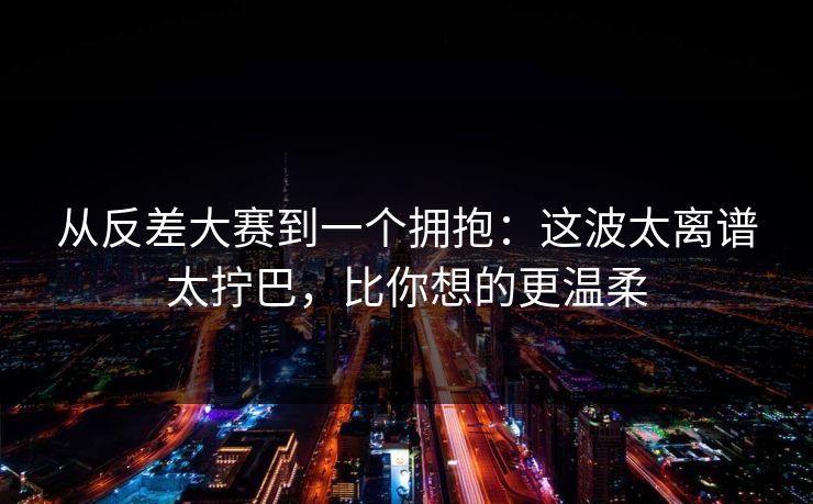 从反差大赛到一个拥抱：这波太离谱太拧巴，比你想的更温柔