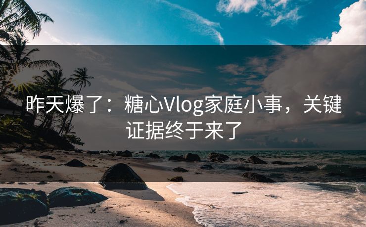 昨天爆了：糖心Vlog家庭小事，关键证据终于来了